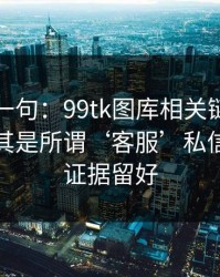 真心劝一句：99tk图库相关链接别乱点，尤其是所谓‘客服’私信：先把证据留好