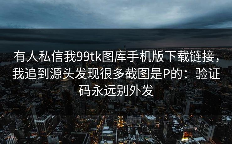 有人私信我99tk图库手机版下载链接，我追到源头发现很多截图是P的：验证码永远别外发