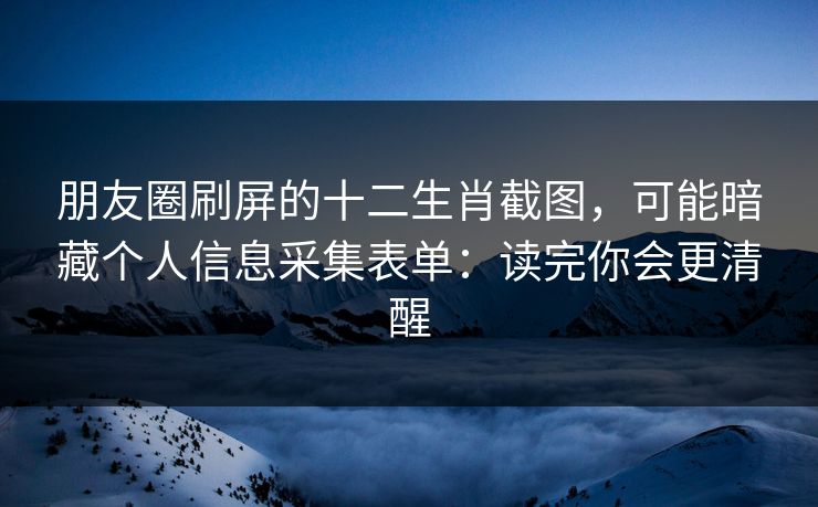 朋友圈刷屏的十二生肖截图，可能暗藏个人信息采集表单：读完你会更清醒