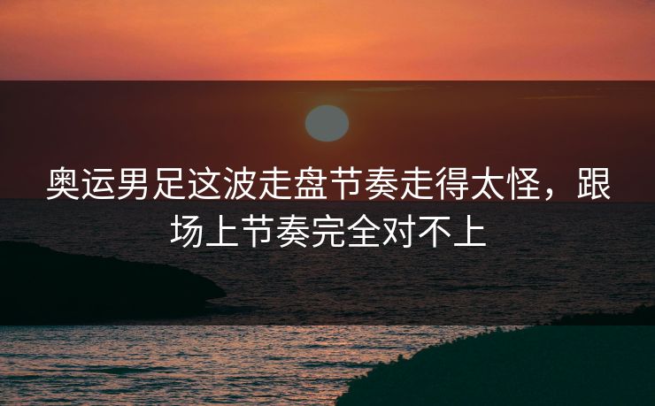 奥运男足这波走盘节奏走得太怪，跟场上节奏完全对不上