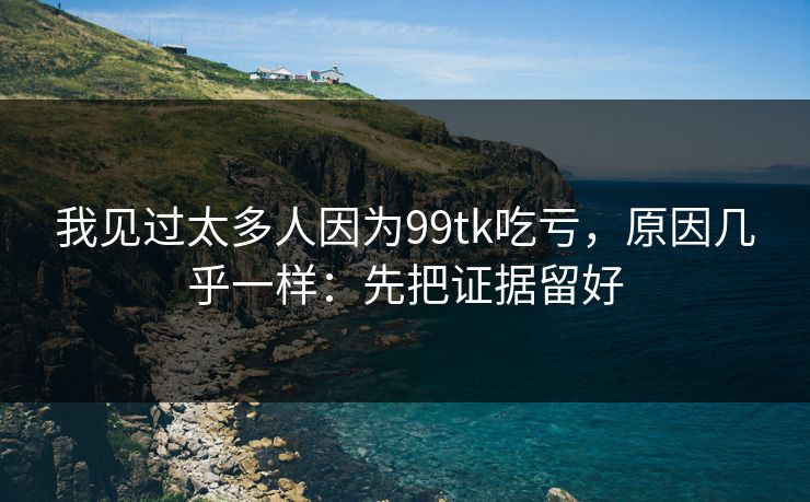 我见过太多人因为99tk吃亏，原因几乎一样：先把证据留好