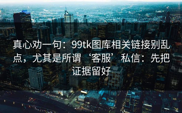 真心劝一句：99tk图库相关链接别乱点，尤其是所谓‘客服’私信：先把证据留好