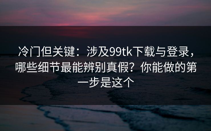 冷门但关键:涉及99tk下载与登录,哪些细节最能辨别真假?你能做的第一步是这个 冷门但关键:涉及99tk下载与登录,哪些细节最能辨别真假?你能做的第一步是这个