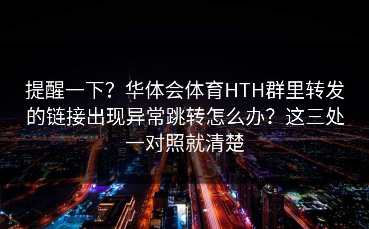 提醒一下？华体会体育HTH群里转发的链接出现异常跳转怎么办？这三处一对照就清楚