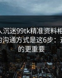 如果家人沉迷99tk精准资料相关内容，最有效的沟通方式是这6步：这比你想的更重要