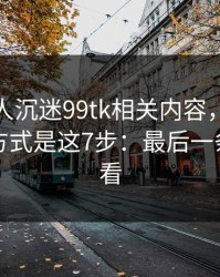 如果家人沉迷99tk相关内容，最有效的沟通方式是这7步：最后一条一定要看