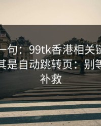 真心劝一句：99tk香港相关链接别乱点，尤其是自动跳转页：别等出事才补救
