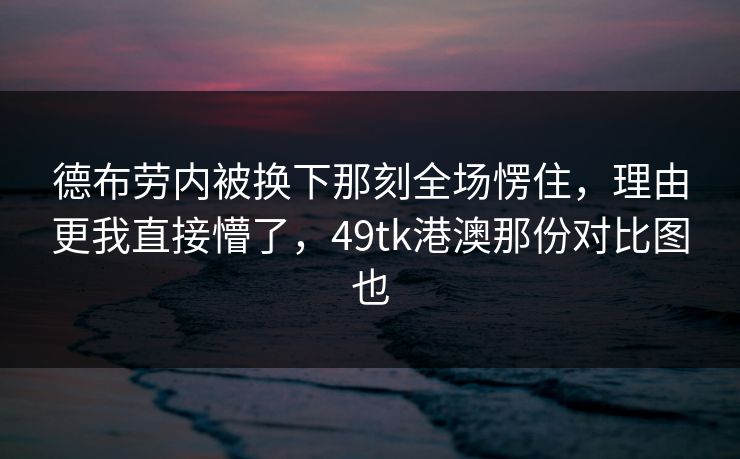 德布劳内被换下那刻全场愣住，理由更我直接懵了，49tk港澳那份对比图也