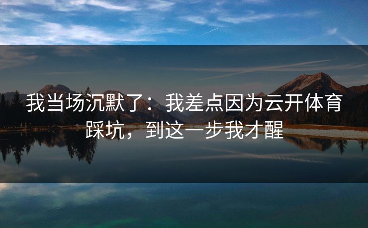 我当场沉默了：我差点因为云开体育踩坑，到这一步我才醒