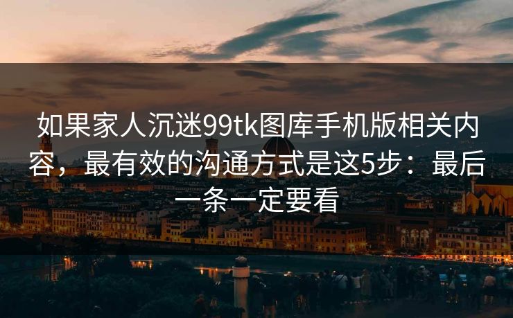 如果家人沉迷99tk图库手机版相关内容，最有效的沟通方式是这5步：最后一条一定要看