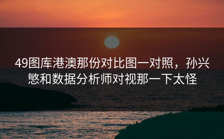 49图库港澳那份对比图一对照，孙兴慜和数据分析师对视那一下太怪