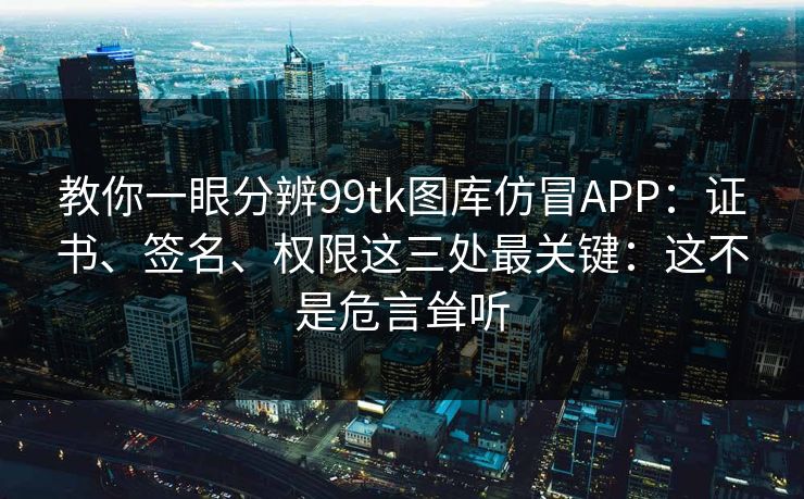 教你一眼分辨99tk图库仿冒APP：证书、签名、权限这三处最关键：这不是危言耸听