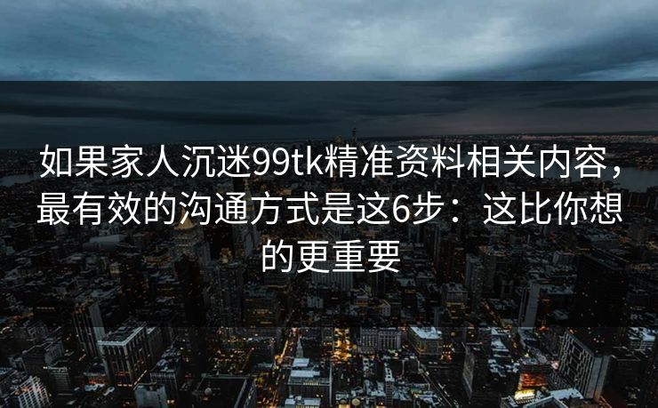 如果家人沉迷99tk精准资料相关内容，最有效的沟通方式是这6步：这比你想的更重要