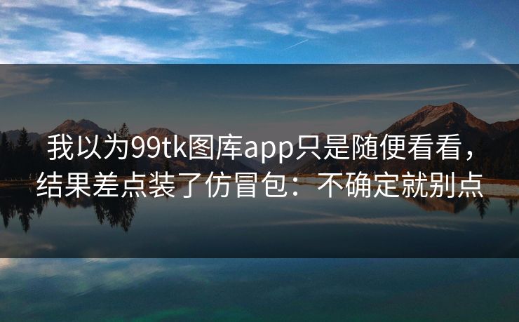 我以为99tk图库app只是随便看看，结果差点装了仿冒包：不确定就别点