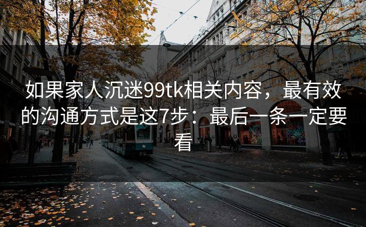 如果家人沉迷99tk相关内容，最有效的沟通方式是这7步：最后一条一定要看