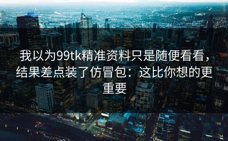 我以为99tk精准资料只是随便看看，结果差点装了仿冒包：这比你想的更重要