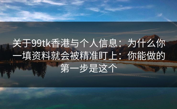 关于99tk香港与个人信息：为什么你一填资料就会被精准盯上：你能做的第一步是这个
