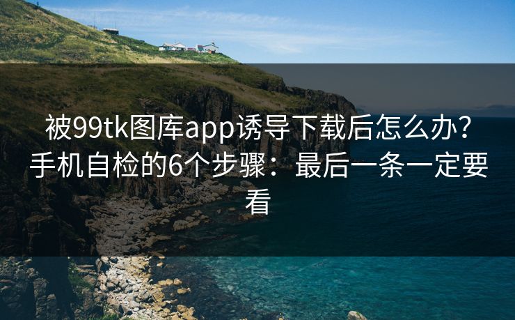 被99tk图库app诱导下载后怎么办？手机自检的6个步骤：最后一条一定要看
