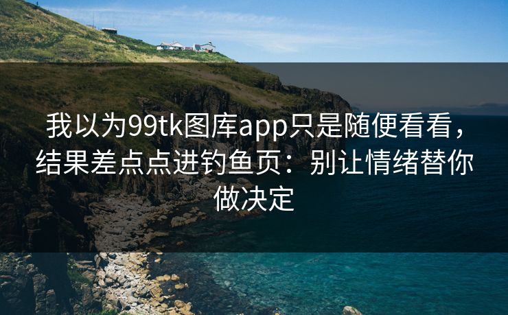 我以为99tk图库app只是随便看看，结果差点点进钓鱼页：别让情绪替你做决定